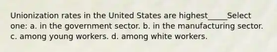 Unionization rates in the United States are highest_____Select one: a. in the government sector. b. in the manufacturing sector. c. among young workers. d. among white workers.