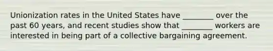 Unionization rates in the United States have ________ over the past 60 years, and recent studies show that ________ workers are interested in being part of a collective bargaining agreement.