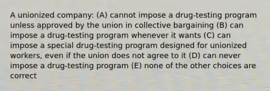 A unionized company: (A) cannot impose a drug-testing program unless approved by the union in collective bargaining (B) can impose a drug-testing program whenever it wants (C) can impose a special drug-testing program designed for unionized workers, even if the union does not agree to it (D) can never impose a drug-testing program (E) none of the other choices are correct