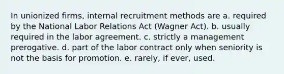 In unionized firms, internal recruitment methods are a. required by the National Labor Relations Act (Wagner Act). b. usually required in the labor agreement. c. strictly a management prerogative. d. part of the labor contract only when seniority is not the basis for promotion. e. rarely, if ever, used.