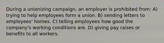 During a unionizing campaign, an employer is prohibited from: A) trying to help employees form a union. B) sending letters to employees' homes. C) telling employees how good the company's working conditions are. D) giving pay raises or benefits to all workers.