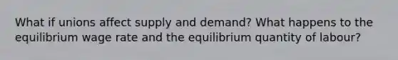 What if unions affect supply and demand? What happens to the equilibrium wage rate and the equilibrium quantity of labour?