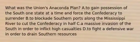 What was the Union's Anaconda Plan? A.to gain possession of the South one state at a time and force the Confederacy to surrender B.to blockade Southern ports along the Mississippi River to cut the Confederacy in half C.a massive invasion of the South in order to inflict high casualties D.to fight a defensive war in order to drain Southern resources