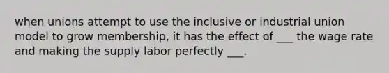 when unions attempt to use the inclusive or industrial union model to grow membership, it has the effect of ___ the wage rate and making the supply labor perfectly ___.