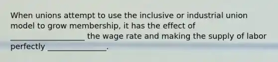 When unions attempt to use the inclusive or industrial union model to grow membership, it has the effect of ___________________ the wage rate and making the supply of labor perfectly _______________.