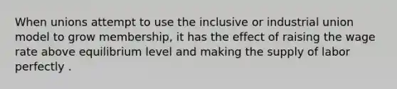 When unions attempt to use the inclusive or industrial union model to grow membership, it has the effect of raising the wage rate above equilibrium level and making the supply of labor perfectly .