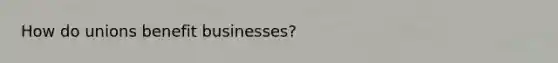 How do unions benefit businesses?