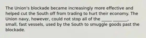 The Union's blockade became increasingly more effective and helped cut the South off from trading to hurt their economy. The Union navy, however, could not stop all of the _____ _______, small, fast vessels, used by the South to smuggle goods past the blockade.