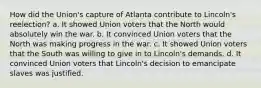 How did the Union's capture of Atlanta contribute to Lincoln's reelection? a. It showed Union voters that the North would absolutely win the war. b. It convinced Union voters that the North was making progress in the war. c. It showed Union voters that the South was willing to give in to Lincoln's demands. d. It convinced Union voters that Lincoln's decision to emancipate slaves was justified.