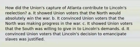 How did the Union's capture of Atlanta contribute to Lincoln's reelection? a. It showed Union voters that the North would absolutely win the war. b. It convinced Union voters that the North was making progress in the war. c. It showed Union voters that the South was willing to give in to Lincoln's demands. d. It convinced Union voters that Lincoln's decision to emancipate slaves was justified.