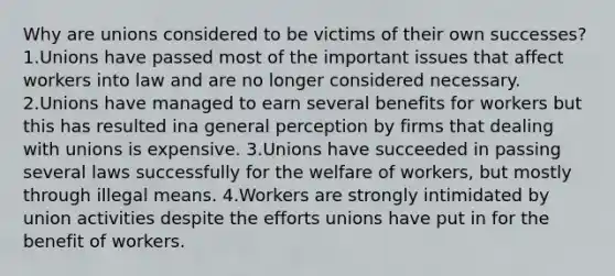 Why are unions considered to be victims of their own successes? 1.Unions have passed most of the important issues that affect workers into law and are no longer considered necessary. 2.Unions have managed to earn several benefits for workers but this has resulted ina general perception by firms that dealing with unions is expensive. 3.Unions have succeeded in passing several laws successfully for the welfare of workers, but mostly through illegal means. 4.Workers are strongly intimidated by union activities despite the efforts unions have put in for the benefit of workers.