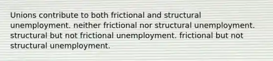 Unions contribute to both frictional and structural unemployment. neither frictional nor structural unemployment. structural but not frictional unemployment. frictional but not structural unemployment.