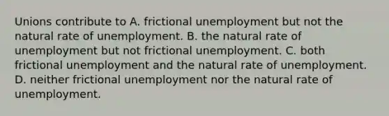 Unions contribute to A. frictional unemployment but not the natural rate of unemployment. B. the natural rate of unemployment but not frictional unemployment. C. both frictional unemployment and the natural rate of unemployment. D. neither frictional unemployment nor the natural rate of unemployment.