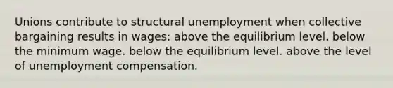 Unions contribute to structural unemployment when collective bargaining results in wages: above the equilibrium level. below the minimum wage. below the equilibrium level. above the level of unemployment compensation.