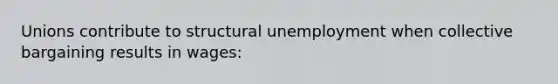 Unions contribute to structural unemployment when collective bargaining results in wages: