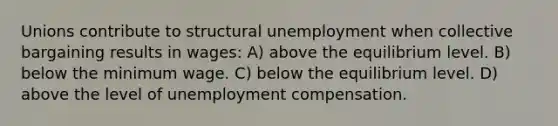 Unions contribute to structural unemployment when collective bargaining results in wages: A) above the equilibrium level. B) below the minimum wage. C) below the equilibrium level. D) above the level of unemployment compensation.