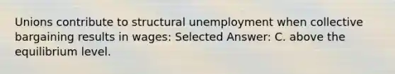 Unions contribute to structural unemployment when collective bargaining results in wages: Selected Answer: C. above the equilibrium level.