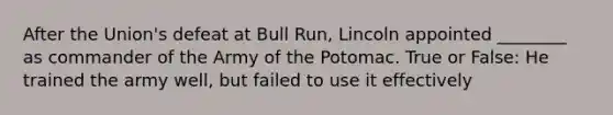 After the Union's defeat at Bull Run, Lincoln appointed ________ as commander of the Army of the Potomac. True or False: He trained the army well, but failed to use it effectively