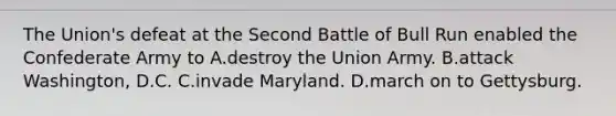 The Union's defeat at the Second Battle of Bull Run enabled the Confederate Army to A.destroy the Union Army. B.attack Washington, D.C. C.invade Maryland. D.march on to Gettysburg.