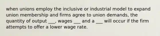 when unions employ the inclusive or industrial model to expand union membership and firms agree to union demands, the quantity of output ___, wages ___ and a ___ will occur if the firm attempts to offer a lower wage rate.