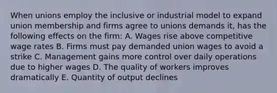 When unions employ the inclusive or industrial model to expand union membership and firms agree to unions demands it, has the following effects on the firm: A. Wages rise above competitive wage rates B. Firms must pay demanded union wages to avoid a strike C. Management gains more control over daily operations due to higher wages D. The quality of workers improves dramatically E. Quantity of output declines