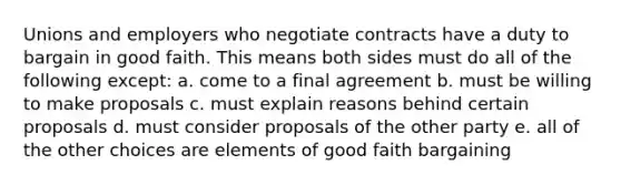 Unions and employers who negotiate contracts have a duty to bargain in good faith. This means both sides must do all of the following except: a. come to a final agreement b. must be willing to make proposals c. must explain reasons behind certain proposals d. must consider proposals of the other party e. all of the other choices are elements of good faith bargaining