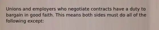 Unions and employers who negotiate contracts have a duty to bargain in good faith. This means both sides must do all of the following except: