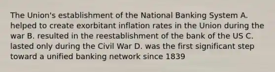 The Union's establishment of the National Banking System A. helped to create exorbitant inflation rates in the Union during the war B. resulted in the reestablishment of the bank of the US C. lasted only during the Civil War D. was the first significant step toward a unified banking network since 1839