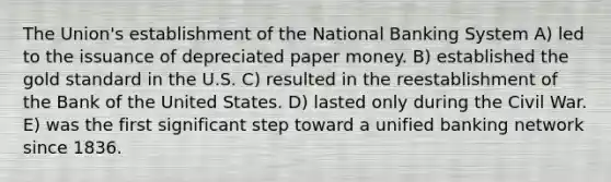 The Union's establishment of the National Banking System A) led to the issuance of depreciated paper money. B) established the gold standard in the U.S. C) resulted in the reestablishment of the Bank of the United States. D) lasted only during the Civil War. E) was the first significant step toward a unified banking network since 1836.