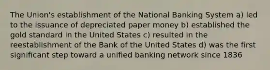 The Union's establishment of the National Banking System a) led to the issuance of depreciated paper money b) established the gold standard in the United States c) resulted in the reestablishment of the Bank of the United States d) was the first significant step toward a unified banking network since 1836