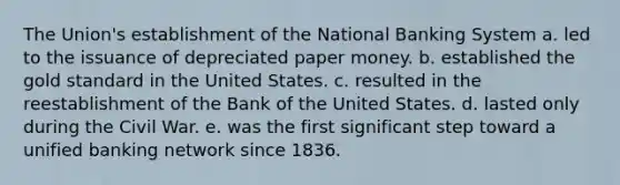 The Union's establishment of the National Banking System a. led to the issuance of depreciated paper money. b. established the gold standard in the United States. c. resulted in the reestablishment of the Bank of the United States. d. lasted only during the Civil War. e. was the first significant step toward a unified banking network since 1836.