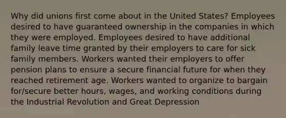 Why did unions first come about in the United States? Employees desired to have guaranteed ownership in the companies in which they were employed. Employees desired to have additional family leave time granted by their employers to care for sick family members. Workers wanted their employers to offer pension plans to ensure a secure financial future for when they reached retirement age. Workers wanted to organize to bargain for/secure better hours, wages, and working conditions during the Industrial Revolution and Great Depression