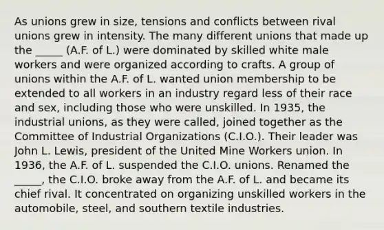 As unions grew in size, tensions and conflicts between rival unions grew in intensity. The many different unions that made up the _____ (A.F. of L.) were dominated by skilled white male workers and were organized according to crafts. A group of unions within the A.F. of L. wanted union membership to be extended to all workers in an industry regard less of their race and sex, including those who were unskilled. In 1935, the industrial unions, as they were called, joined together as the Committee of Industrial Organizations (C.I.O.). Their leader was John L. Lewis, president of the United Mine Workers union. In 1936, the A.F. of L. suspended the C.I.O. unions. Renamed the _____, the C.I.O. broke away from the A.F. of L. and became its chief rival. It concentrated on organizing unskilled workers in the automobile, steel, and southern textile industries.