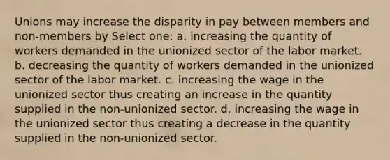 Unions may increase the disparity in pay between members and non-members by Select one: a. increasing the quantity of workers demanded in the unionized sector of the labor market. b. decreasing the quantity of workers demanded in the unionized sector of the labor market. c. increasing the wage in the unionized sector thus creating an increase in the quantity supplied in the non-unionized sector. d. increasing the wage in the unionized sector thus creating a decrease in the quantity supplied in the non-unionized sector.