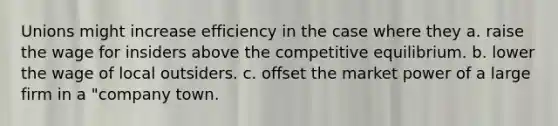 Unions might increase efficiency in the case where they a. raise the wage for insiders above the competitive equilibrium. b. lower the wage of local outsiders. c. offset the market power of a large firm in a "company town.