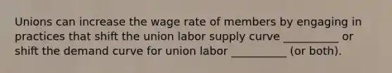 Unions can increase the wage rate of members by engaging in practices that shift the union labor supply curve __________ or shift the demand curve for union labor __________ (or both).