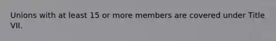 Unions with at least 15 or more members are covered under Title VII.