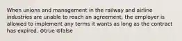 When unions and management in the railway and airline industries are unable to reach an agreement, the employer is allowed to implement any terms it wants as long as the contract has expired. ⊚true ⊚false