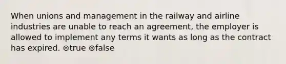 When unions and management in the railway and airline industries are unable to reach an agreement, the employer is allowed to implement any terms it wants as long as the contract has expired. ⊚true ⊚false