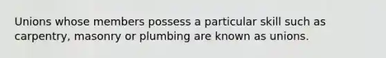 Unions whose members possess a particular skill such as carpentry, masonry or plumbing are known as unions.
