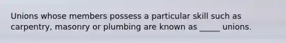 Unions whose members possess a particular skill such as carpentry, masonry or plumbing are known as _____ unions.