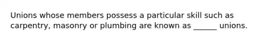 Unions whose members possess a particular skill such as carpentry, masonry or plumbing are known as ______ unions.