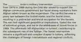 The __________ Union's military intervention __________ __________ from 1979 to 1989 during the Cold War aimed to support the Afghan communist government but faced strong resistance from Afghan rebels known as the mujahideen. The conflict became a proxy war between the United States and the Soviet Union, resulting in a protracted and brutal occupation for the Soviets. The war had significant geopolitical implications, fueled the rise of extremist groups, and led to the withdrawal of Soviet forces in 1989. The aftermath left Afghanistan in turmoil, contributing to the subsequent rise of the Taliban. The Soviet intervention remains a significant and complex chapter in history, reflecting the challenges of foreign interventions and regional conflicts.