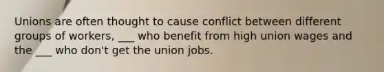 Unions are often thought to cause conflict between different groups of workers, ___ who benefit from high union wages and the ___ who don't get the union jobs.