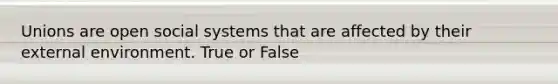 Unions are open social systems that are affected by their external environment. True or False