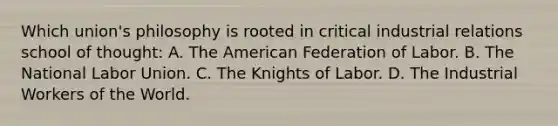 Which union's philosophy is rooted in critical industrial relations school of thought: A. The American Federation of Labor. B. The National Labor Union. C. The Knights of Labor. D. The Industrial Workers of the World.