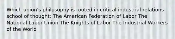 Which union's philosophy is rooted in critical industrial relations school of thought: The American Federation of Labor The National Labor Union The Knights of Labor The Industrial Workers of the World