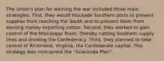 The Union's plan for winning the war included three main strategies. First, they would blockade Southern ports to prevent supplies from reaching the South and to prevent them from earning money exporting cotton. Second, they worked to gain control of the Mississippi River, thereby cutting Southern supply lines and dividing the Confederacy. Third, they planned to take control of Richmond, Virginia, the Confederate capital. This strategy was nicknamed the "Anaconda Plan".