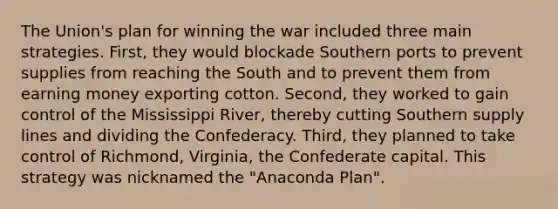 The Union's plan for winning the war included three main strategies. First, they would blockade Southern ports to prevent supplies from reaching the South and to prevent them from earning money exporting cotton. Second, they worked to gain control of the Mississippi River, thereby cutting Southern supply lines and dividing the Confederacy. Third, they planned to take control of Richmond, Virginia, the Confederate capital. This strategy was nicknamed the "Anaconda Plan".