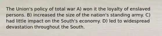 The Union's policy of total war A) won it the loyalty of enslaved persons. B) increased the size of the nation's standing army. C) had little impact on the South's economy. D) led to widespread devastation throughout the South.